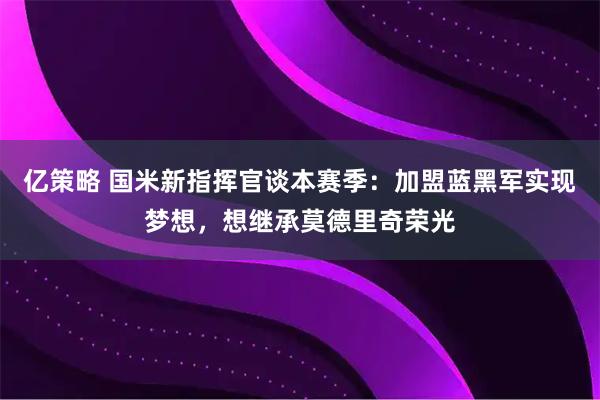 亿策略 国米新指挥官谈本赛季：加盟蓝黑军实现梦想，想继承莫德里奇荣光