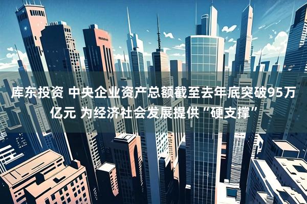 库东投资 中央企业资产总额截至去年底突破95万亿元 为经济社会发展提供“硬支撑”