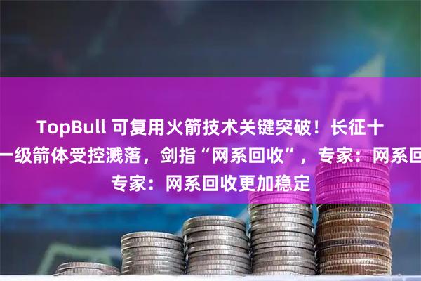TopBull 可复用火箭技术关键突破！长征十号运载火箭一级箭体受控溅落，剑指“网系回收”，专家：网系回收更加稳定