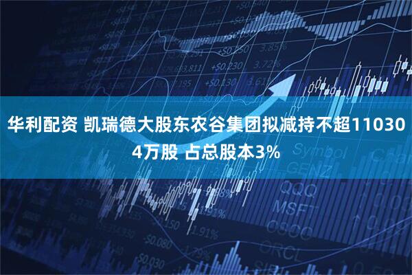 华利配资 凯瑞德大股东农谷集团拟减持不超110304万股 占总股本3%