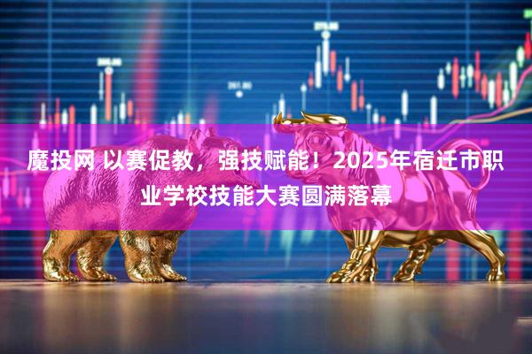 魔投网 以赛促教，强技赋能！2025年宿迁市职业学校技能大赛圆满落幕