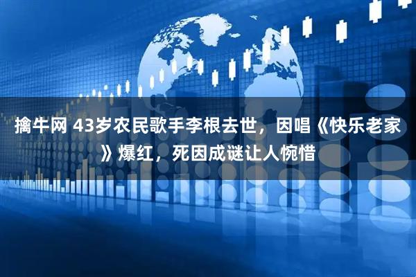 擒牛网 43岁农民歌手李根去世，因唱《快乐老家》爆红，死因成谜让人惋惜