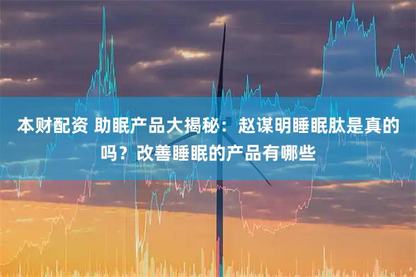 本财配资 助眠产品大揭秘：赵谋明睡眠肽是真的吗？改善睡眠的产品有哪些