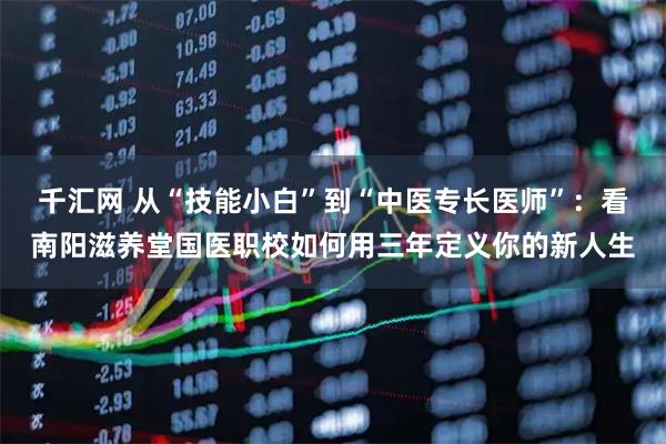 千汇网 从“技能小白”到“中医专长医师”：看南阳滋养堂国医职校如何用三年定义你的新人生