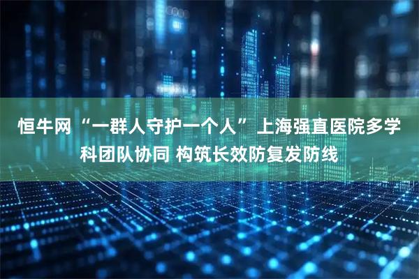 恒牛网 “一群人守护一个人” 上海强直医院多学科团队协同 构筑长效防复发防线