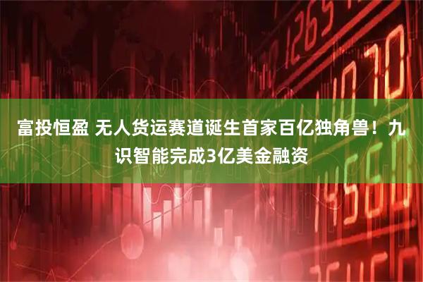 富投恒盈 无人货运赛道诞生首家百亿独角兽！九识智能完成3亿美金融资