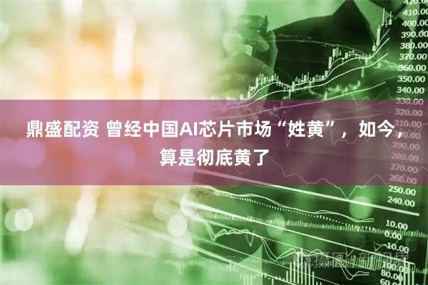 鼎盛配资 曾经中国AI芯片市场“姓黄”，如今，算是彻底黄了