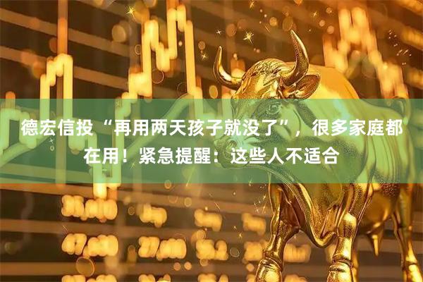 德宏信投 “再用两天孩子就没了”，很多家庭都在用！紧急提醒：这些人不适合