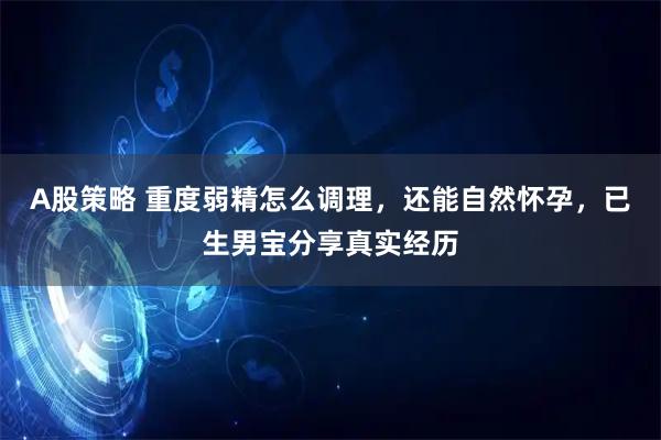 A股策略 重度弱精怎么调理，还能自然怀孕，已生男宝分享真实经历