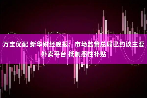 万宝优配 新华财经晚报：市场监管总局已约谈主要外卖平台 抵制恶性补贴