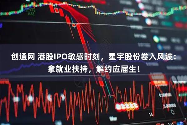 创通网 港股IPO敏感时刻，星宇股份卷入风波：拿就业扶持，解约应届生！