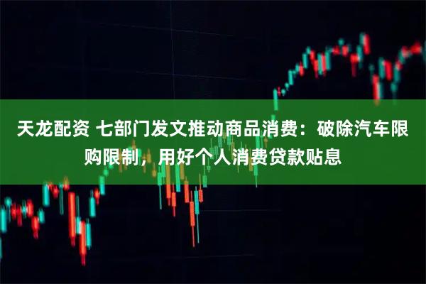 天龙配资 七部门发文推动商品消费：破除汽车限购限制，用好个人消费贷款贴息